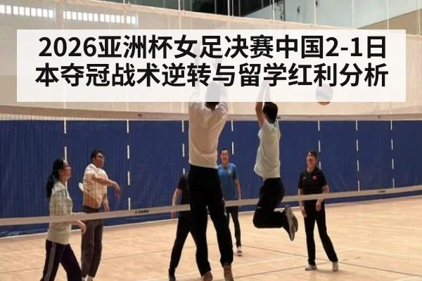 2026亚洲杯女足决赛中国2-1日本夺冠战术逆转与留学红利分析