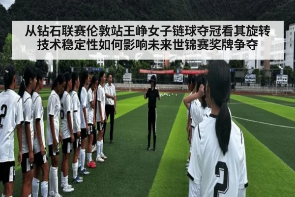 从钻石联赛伦敦站王峥女子链球夺冠看其旋转技术稳定性如何影响未来世锦赛奖牌争夺
