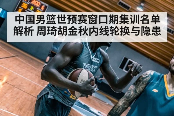中国男篮世预赛窗口期集训名单解析 周琦胡金秋内线轮换与隐患